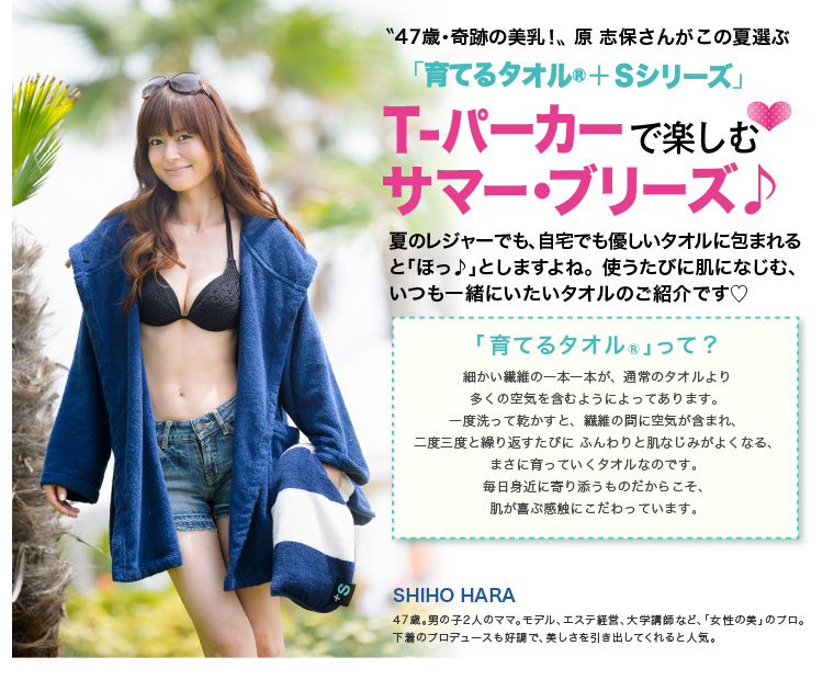 47歳・奇跡の美乳!原 志保さんがこの夏選ぶ「育てるタオル +Sシリーズ」T-パーカーで楽しむサマー・ブリーズ♪夏のレジャーでも、自宅でも優しいタオルに包まれると「ほっ♪」としますよね。使うたびに肌になじむ、いつも一緒にいたいタオルのご紹介です「育てるタオル」って?細かい繊維の一本一本が、通常のタオルより多くの空気を含むようによってあります。一度洗って乾かすと、繊維の間に空気が含まれ、二度三度と繰り返すたびに ふんわりと肌なじみがよくなる、まさに育っていくタオルなのです。毎日身近に寄り添うものだからこそ、肌が喜ぶ感触にこだわっています。SHIHO HARA 47歳。男の子2人のママ。モデル、エステ経営、大学講師など、「女性の美」のプロ。下着のプロデュースも好調で、美しさを引き出してくれると人気。