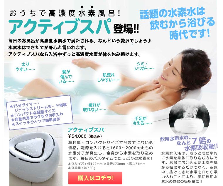 話題の水素水は飲むから浴びる時代です! おうちで高濃度水素風呂! シミ・ シワが…… アクティブスパ 登場!! 髪が 傷んで いる…… 肌荒れ しやすい…… 手足が 冷える…… 疲れが 取れない…… 太り やすい…… 本体サイズ: 幅170×奥行173×高さ74 本体重量:約720g 毎日のお風呂が高濃度水素水で満たされる、なんという贅沢でしょう♪ 水素水はできたてが肝心と言われます。アクティブスパなら入浴中ずっと高濃度水素が体を包み続けます。 ★15分タイマー・ ジェットストリームモード搭載 ★コンパクトな軽量サイズ ★自動洗浄でラクラクお手入れ ★スイッチひとつで簡単操作